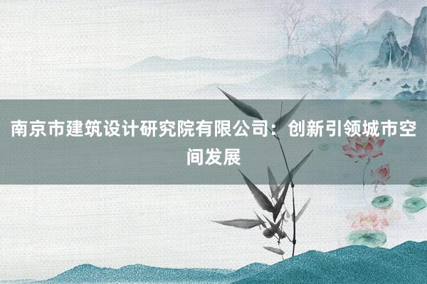 南京市建筑设计研究院有限公司：创新引领城市空间发展