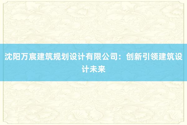 沈阳万宸建筑规划设计有限公司：创新引领建筑设计未来